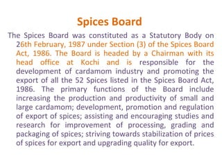 Spices Board
The Spices Board was constituted as a Statutory Body on
26th February, 1987 under Section (3) of the Spices Board
Act, 1986. The Board is headed by a Chairman with its
head office at Kochi and is responsible for the
development of cardamom industry and promoting the
export of all the 52 Spices listed in the Spices Board Act,
1986. The primary functions of the Board include
increasing the production and productivity of small and
large cardamom; development, promotion and regulation
of export of spices; assisting and encouraging studies and
research for improvement of processing, grading and
packaging of spices; striving towards stabilization of prices
of spices for export and upgrading quality for export.
 