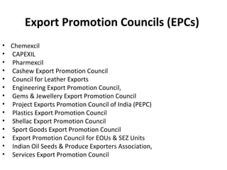 Export Promotion Councils (EPCs)
• Chemexcil
• CAPEXIL
• Pharmexcil
• Cashew Export Promotion Council
• Council for Leather Exports
• Engineering Export Promotion Council,
• Gems & Jewellery Export Promotion Council
• Project Exports Promotion Council of India (PEPC)
• Plastics Export Promotion Council
• Shellac Export Promotion Council
• Sport Goods Export Promotion Council
• Export Promotion Council for EOUs & SEZ Units
• Indian Oil Seeds & Produce Exporters Association,
• Services Export Promotion Council
 