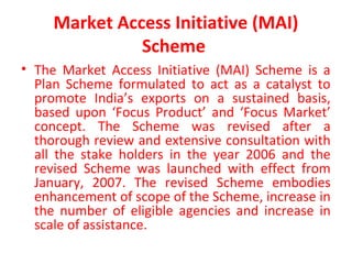 Market Access Initiative (MAI)
Scheme
• The Market Access Initiative (MAI) Scheme is a
Plan Scheme formulated to act as a catalyst to
promote India’s exports on a sustained basis,
based upon ‘Focus Product’ and ‘Focus Market’
concept. The Scheme was revised after a
thorough review and extensive consultation with
all the stake holders in the year 2006 and the
revised Scheme was launched with effect from
January, 2007. The revised Scheme embodies
enhancement of scope of the Scheme, increase in
the number of eligible agencies and increase in
scale of assistance.
 