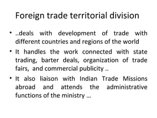 Foreign trade territorial division
• ..deals with development of trade with
different countries and regions of the world
• It handles the work connected with state
trading, barter deals, organization of trade
fairs, and commercial publicity ..
• It also liaison with Indian Trade Missions
abroad and attends the administrative
functions of the ministry …
 