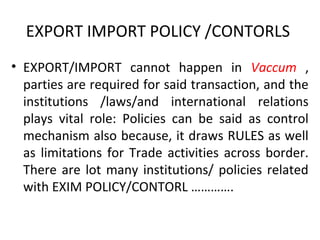 EXPORT IMPORT POLICY /CONTORLS
• EXPORT/IMPORT cannot happen in Vaccum ,
parties are required for said transaction, and the
institutions /laws/and international relations
plays vital role: Policies can be said as control
mechanism also because, it draws RULES as well
as limitations for Trade activities across border.
There are lot many institutions/ policies related
with EXIM POLICY/CONTORL ………….
 
