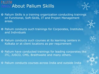 About Palium Skills
 Palium Skills is a training organization conducting trainings
on Functional, Soft-Skills, IT and Project Management
areas.
 Palium conducts such trainings for Corporates, Institutes
and Individuals
 Palium conducts such courses at its learning centers in
Kolkata or at client locations as per requirement
 Palium have conducted trainings for leading corporates like
ITC, JUSCO, CMS, Braithwaite and many others.
 Palium conducts courses across India and outside India
 