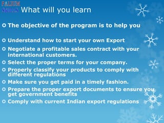 What will you learn
 The objective of the program is to help you
 Understand how to start your own Export
 Negotiate a profitable sales contract with your
international customers.
 Select the proper terms for your company.
 Properly classify your products to comply with
different regulations
 Make sure you get paid in a timely fashion.
 Prepare the proper export documents to ensure you
get government benefits
 Comply with current Indian export regulations
 