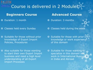 Course is delivered in 2 Modules
Beginners Course
 Duration: 1 month
 Classes held every Sunday
 Suitable for those without prior
knowledge of Export Import
Policies, Procedures
 Also suitable for those wanting
to start their own Export Import
business and need a high level
understanding of all Export
Import Processes
Advanced Course
 Duration: 3 months
 Classes held during the week
 Suitable for those with prior
knowledge or work experience
of this domain
 Suitable for those wanting to
specialize in this domain and
work in International Business
in India and Abroad
 