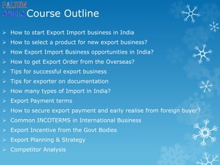 Course Outline
 How to start Export Import business in India
 How to select a product for new export business?
 How Export Import Business opportunities in India?
 How to get Export Order from the Overseas?
 Tips for successful export business
 Tips for exporter on documentation
 How many types of Import in India?
 Export Payment terms
 How to secure export payment and early realise from foreign buyer?
 Common INCOTERMS in International Business
 Export Incentive from the Govt Bodies
 Export Planning & Strategy
 Competitor Analysis
 
