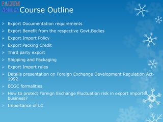 Course Outline
 Export Documentation requirements
 Export Benefit from the respective Govt.Bodies
 Export Import Policy
 Export Packing Credit
 Third party export
 Shipping and Packaging
 Export Import rules
 Details presentation on Foreign Exchange Development Regulation Act-
1992
 ECGC formalities
 How to protect Foreign Exchange Fluctuation risk in export import
business?
 Importance of LC
 