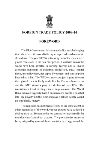 FOREIGN TRADE POLICY 2009-14

                       FOREWORD

     The UPA Government has assumed office at a challenging
time when the entire world is facing an unprecedented economic
slow-down. The year 2009 is witnessing one of the most severe
global recessions in the post-war period. Countries across the
world have been affected in varying degrees and all major
economic indicators of industrial production, trade, capital
flows, unemployment, per capita investment and consumption
have taken a hit. The WTO estimates project a grim forecast
that global trade is likely to decline by 9% in volume terms
and the IMF estimates project a decline of over 11%. The
recessionary trend has huge social implications. The World
Bank estimate suggests that 53 million more people would fall
into the poverty net this year and over a billion people would
go chronically hungry.
      Though India has not been affected to the same extent as
other economies of the world, yet our exports have suffered a
decline in the last 10 months due to a contraction in demand in the
traditional markets of our exports. The protectionist measures
being adopted by some of these countries have aggravated the
 