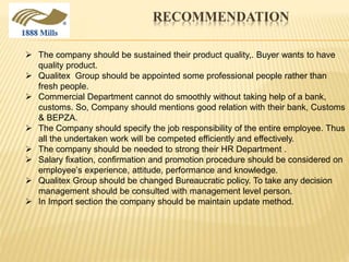 RECOMMENDATION
 The company should be sustained their product quality,. Buyer wants to have
quality product.
 Qualitex Group should be appointed some professional people rather than
fresh people.
 Commercial Department cannot do smoothly without taking help of a bank,
customs. So, Company should mentions good relation with their bank, Customs
& BEPZA.
 The Company should specify the job responsibility of the entire employee. Thus
all the undertaken work will be competed efficiently and effectively.
 The company should be needed to strong their HR Department .
 Salary fixation, confirmation and promotion procedure should be considered on
employee’s experience, attitude, performance and knowledge.
 Qualitex Group should be changed Bureaucratic policy. To take any decision
management should be consulted with management level person.
 In Import section the company should be maintain update method.
 
