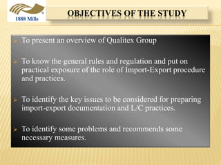 OBJECTIVES OF THE STUDY
 To present an overview of Qualitex Group
 To know the general rules and regulation and put on
practical exposure of the role of Import-Export procedure
and practices.
 To identify the key issues to be considered for preparing
import-export documentation and L/C practices.
 To identify some problems and recommends some
necessary measures.
 