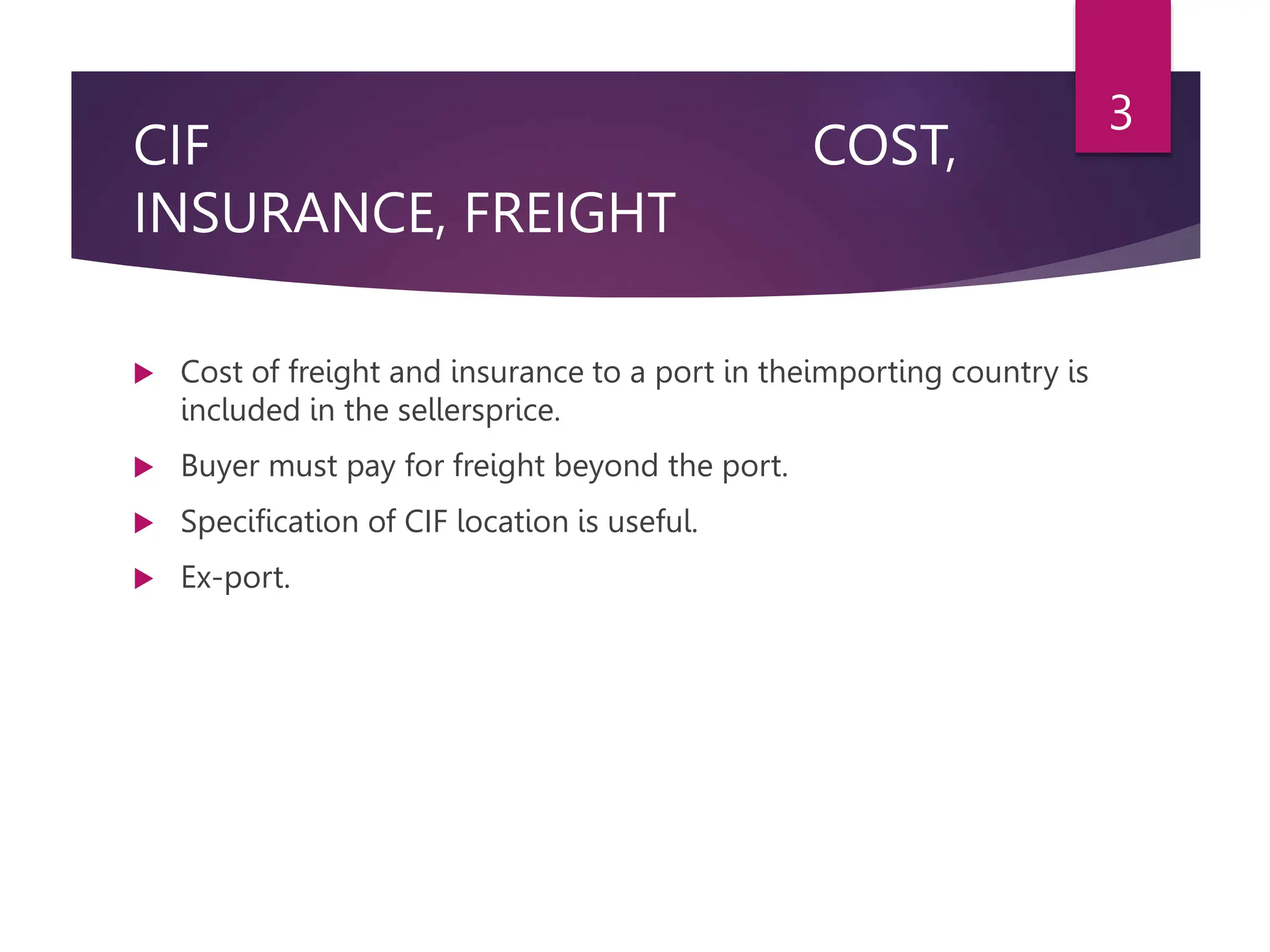 CIF COST,
INSURANCE, FREIGHT
 Cost of freight and insurance to a port in theimporting country is
included in the sellersprice.
 Buyer must pay for freight beyond the port.
 Specification of CIF location is useful.
 Ex-port.
3
 