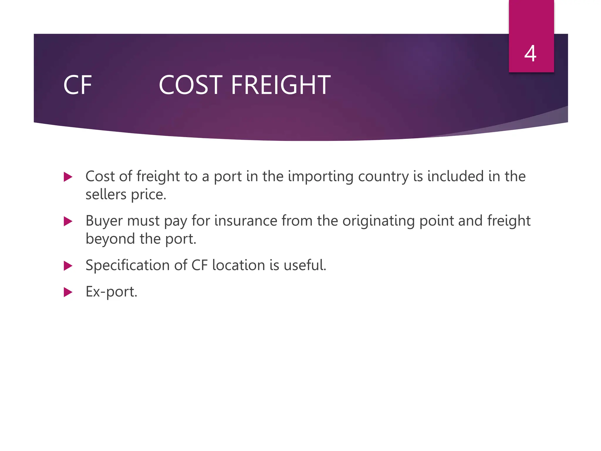 CF COST FREIGHT
 Cost of freight to a port in the importing country is included in the
sellers price.
 Buyer must pay for insurance from the originating point and freight
beyond the port.
 Specification of CF location is useful.
 Ex-port.
4
 