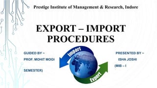 EXPORT – IMPORT
PROCEDURES
GUIDED BY ~ PRESENTED BY ~
PROF. MOHIT MOGHE ISHA JOSHI
(MIB – I
SEMESTER)
Prestige Institute of Management & Research, Indore
 