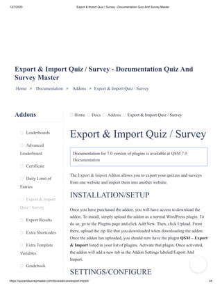 12/7/2020 Export & Import Quiz / Survey - Documentation Quiz And Survey Master
https://quizandsurveymaster.com/docs/add-ons/export-import/ 1/4
Addons
Leaderboards
Advanced
Leaderboard
Certificate
Daily Limit of
Entries
Export & Import
Quiz / Survey
Export Results
Extra Shortcodes
Extra Template
Variables
Gradebook
Home Docs Addons Export & Import Quiz / Survey
Export & Import Quiz / Survey - Documentation Quiz And
Survey Master
Home » Documentation » Addons » Export & Import Quiz / Survey
Export & Import Quiz / Survey
Documentation for 7.0 version of plugins is available at QSM 7.0
Documentation
The Export & Import Addon allows you to export your quizzes and surveys
from one website and import them into another website.
INSTALLATION/SETUP
Once you have purchased the addon, you will have access to download the
addon. To install, simply upload the addon as a normal WordPress plugin. To
do so, go to the Plugins page and click Add New. Then, click Upload. From
there, upload the zip file that you downloaded when downloading the addon.
Once the addon has uploaded, you should now have the plugin QSM – Export
& Import listed in your list of plugins. Activate that plugin. Once activated,
the addon will add a new tab in the Addon Settings labeled Export And
Import.
SETTINGS/CONFIGURE
 