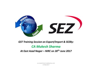 GST Training Session on Export/Import & SEZBy:
CA Mukesh Sharma
At East Azad Nagar – NIRC on 30Th June 2017
ca.mukeshsharma@yahoo.com
27/06/2017
 