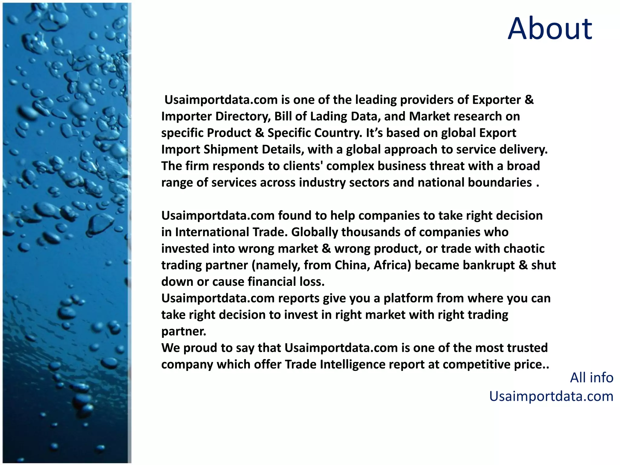 About
Usaimportdata.com is one of the leading providers of Exporter &
Importer Directory, Bill of Lading Data, and Market research on
specific Product & Specific Country. It’s based on global Export
Import Shipment Details, with a global approach to service delivery.
The firm responds to clients' complex business threat with a broad
range of services across industry sectors and national boundaries .
Usaimportdata.com found to help companies to take right decision
in International Trade. Globally thousands of companies who
invested into wrong market & wrong product, or trade with chaotic
trading partner (namely, from China, Africa) became bankrupt & shut
down or cause financial loss.
Usaimportdata.com reports give you a platform from where you can
take right decision to invest in right market with right trading
partner.
We proud to say that Usaimportdata.com is one of the most trusted
company which offer Trade Intelligence report at competitive price..
All info
Usaimportdata.com
 