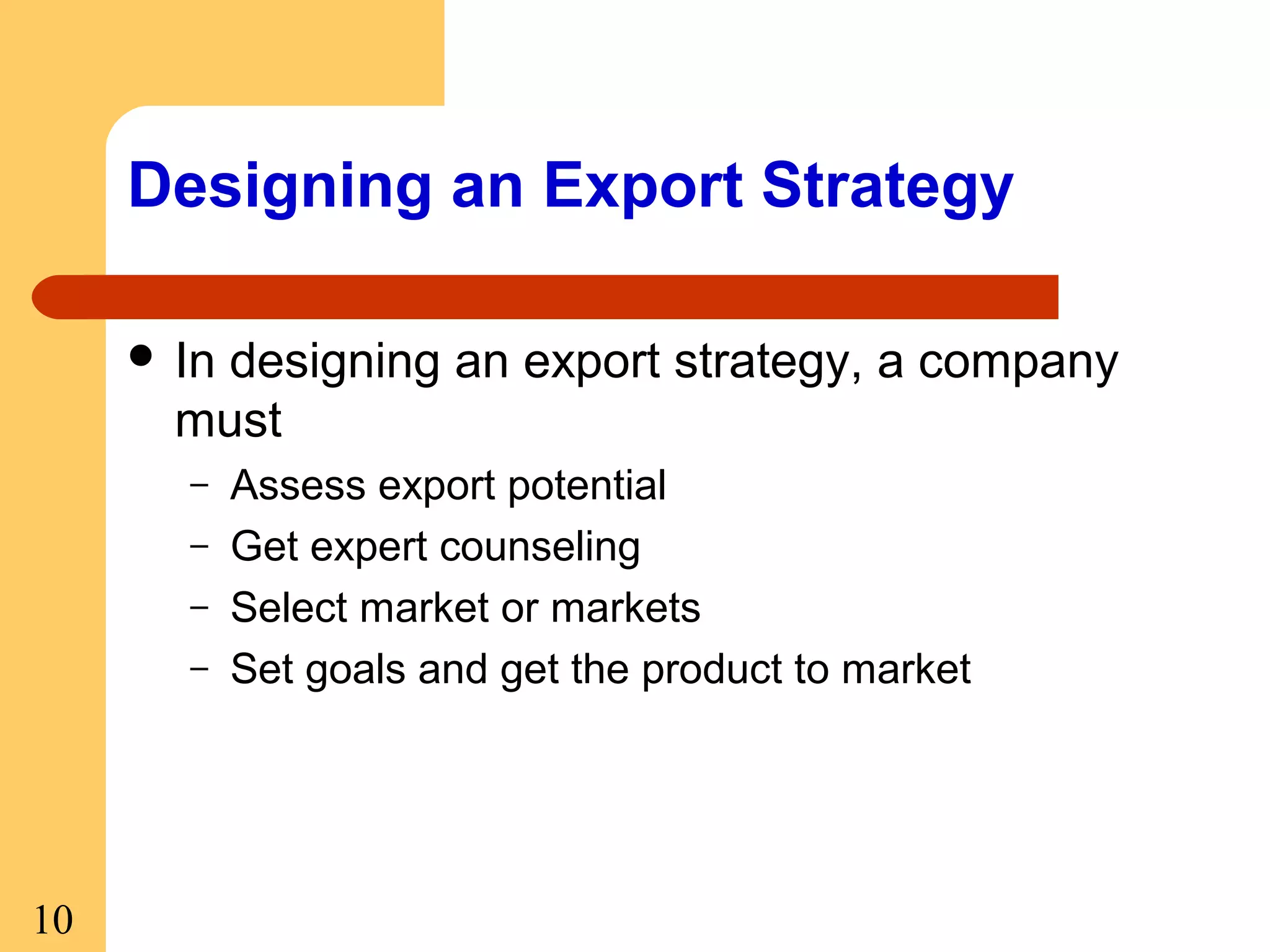 Designing an Export Strategy
 In

designing an export strategy, a company
must
–
–
–
–

10

Assess export potential
Get expert counseling
Select market or markets
Set goals and get the product to market

 