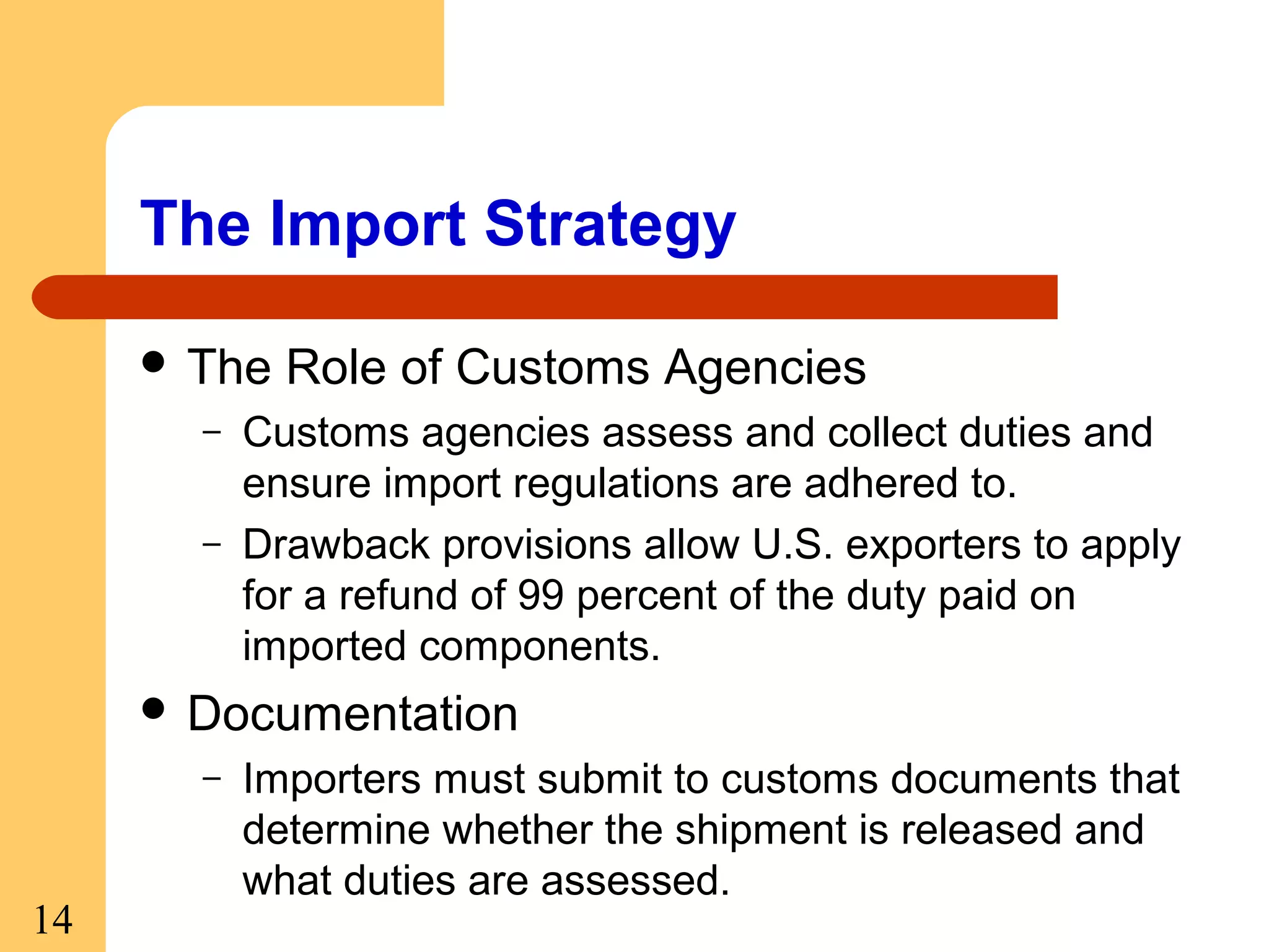 The Import Strategy
 The
–
–

Role of Customs Agencies

Customs agencies assess and collect duties and
ensure import regulations are adhered to.
Drawback provisions allow U.S. exporters to apply
for a refund of 99 percent of the duty paid on
imported components.

 Documentation
–

14

Importers must submit to customs documents that
determine whether the shipment is released and
what duties are assessed.

 