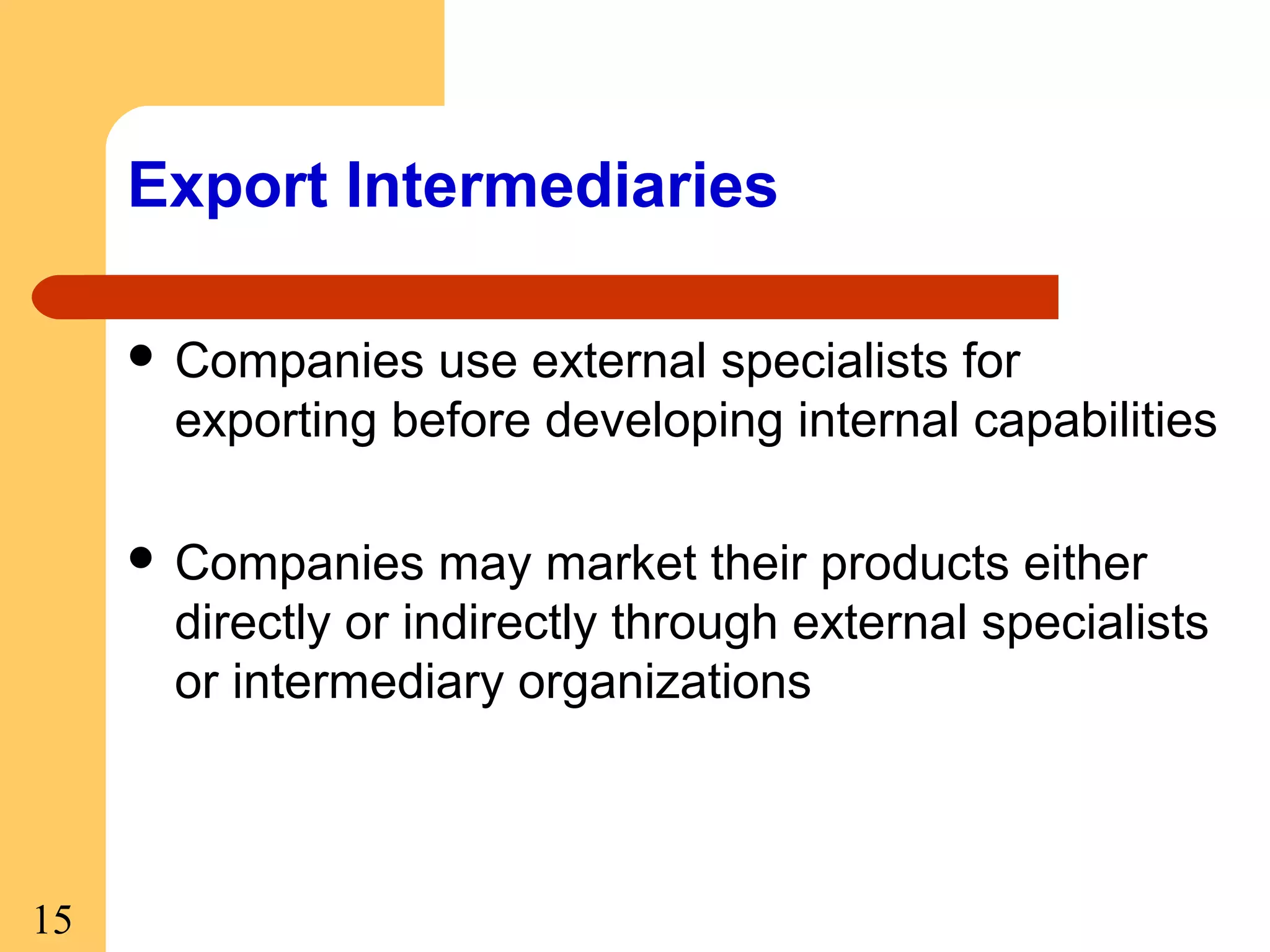Export Intermediaries
 Companies

use external specialists for
exporting before developing internal capabilities

 Companies

may market their products either
directly or indirectly through external specialists
or intermediary organizations

15

 