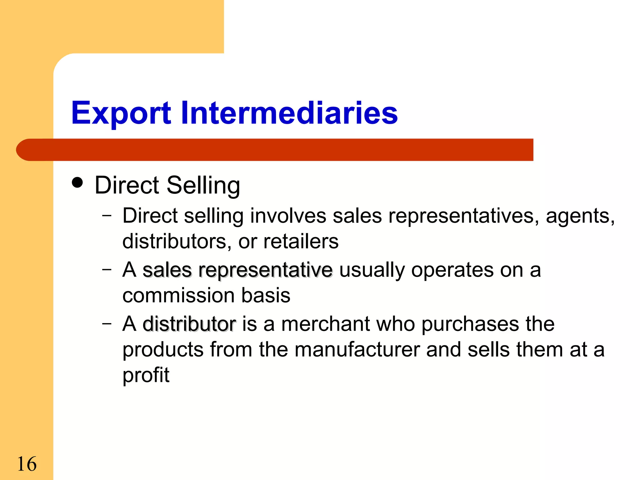 Export Intermediaries
 Direct
–
–
–

16

Selling

Direct selling involves sales representatives, agents,
distributors, or retailers
A sales representative usually operates on a
commission basis
A distributor is a merchant who purchases the
products from the manufacturer and sells them at a
profit

 