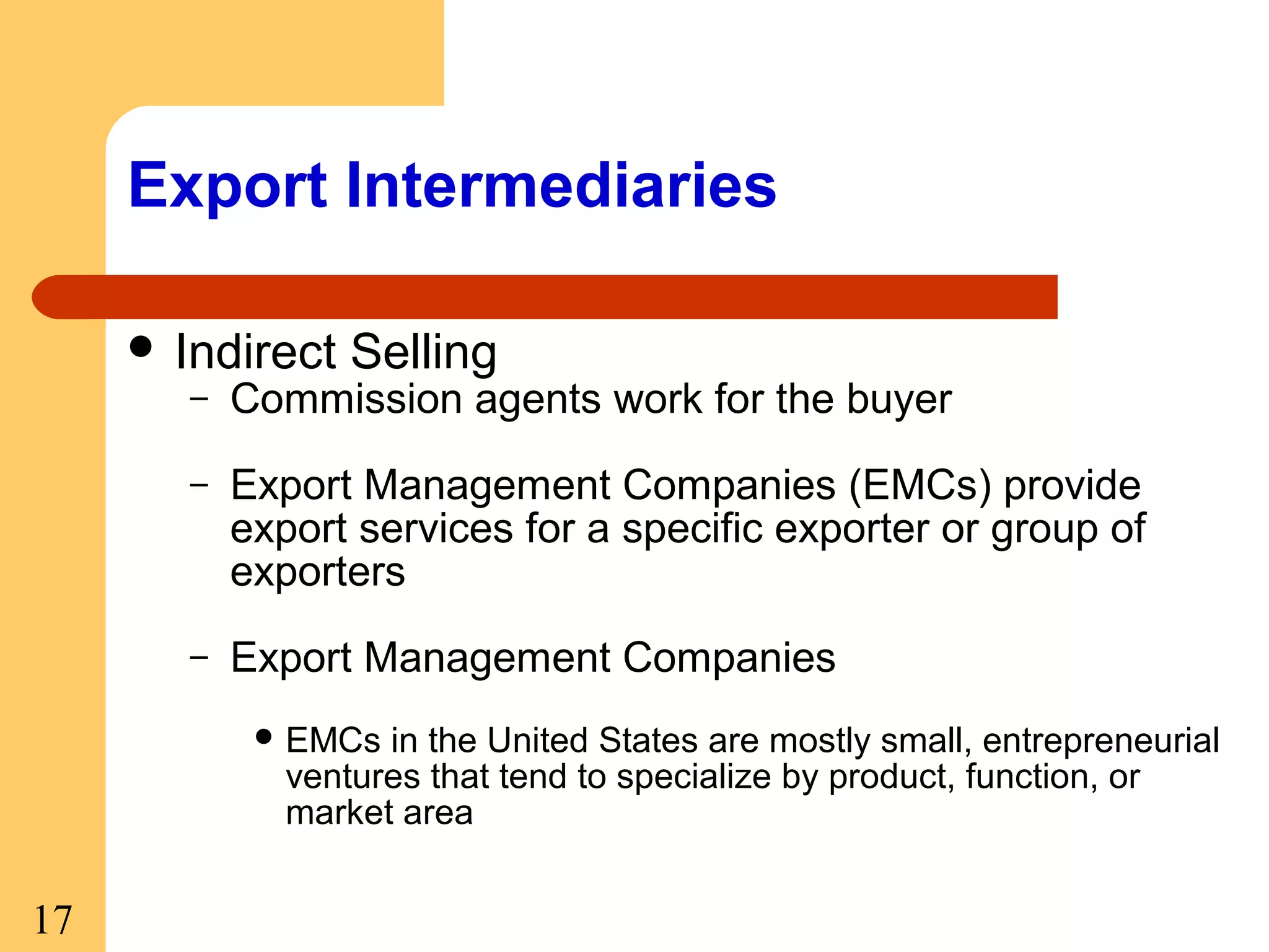 Export Intermediaries
 Indirect

Selling

–

Commission agents work for the buyer

–

Export Management Companies (EMCs) provide
export services for a specific exporter or group of
exporters

–

Export Management Companies
 EMCs

in the United States are mostly small, entrepreneurial
ventures that tend to specialize by product, function, or
market area

17

 