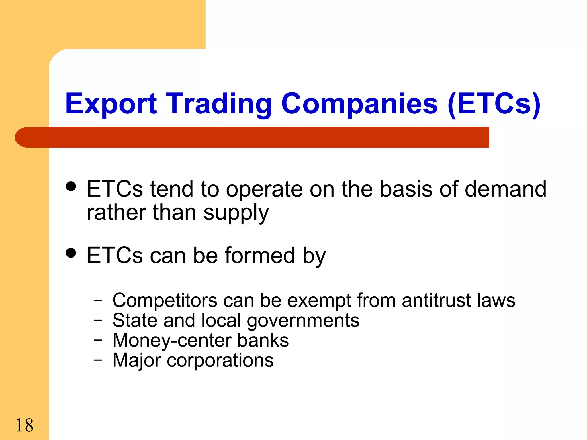 Export Trading Companies (ETCs)
 ETCs

tend to operate on the basis of demand
rather than supply

 ETCs
–
–
–
–

18

can be formed by

Competitors can be exempt from antitrust laws
State and local governments
Money-center banks
Major corporations

 