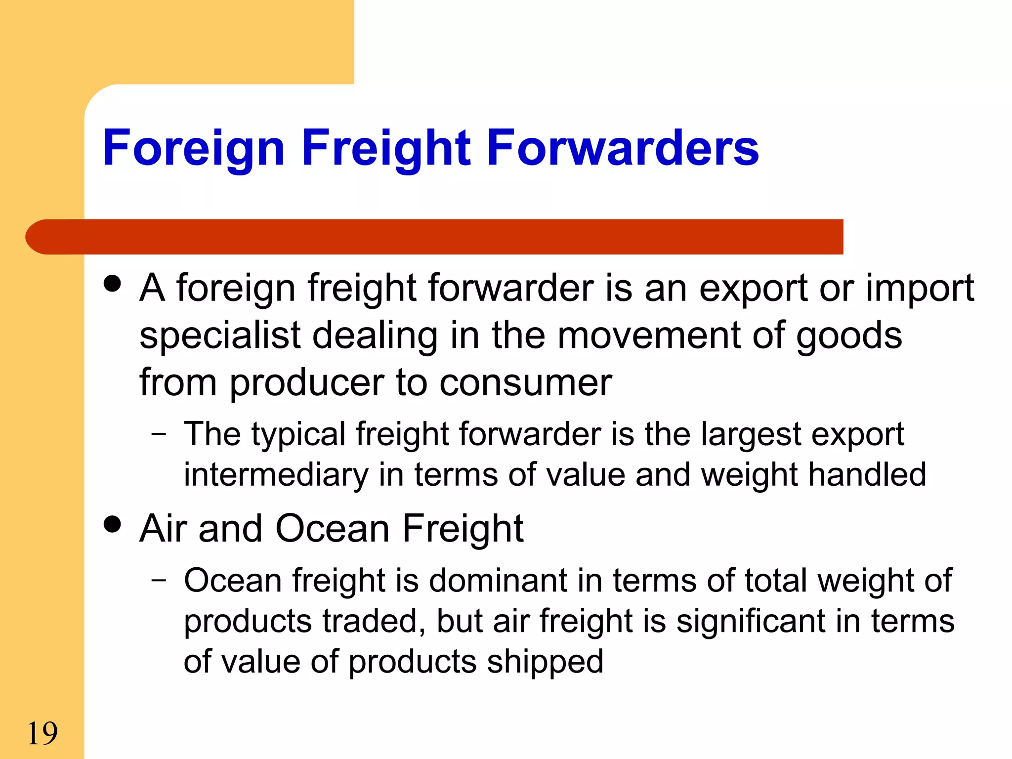 Foreign Freight Forwarders
A

foreign freight forwarder is an export or import
specialist dealing in the movement of goods
from producer to consumer
–

The typical freight forwarder is the largest export
intermediary in terms of value and weight handled

 Air
–

19

and Ocean Freight

Ocean freight is dominant in terms of total weight of
products traded, but air freight is significant in terms
of value of products shipped

 