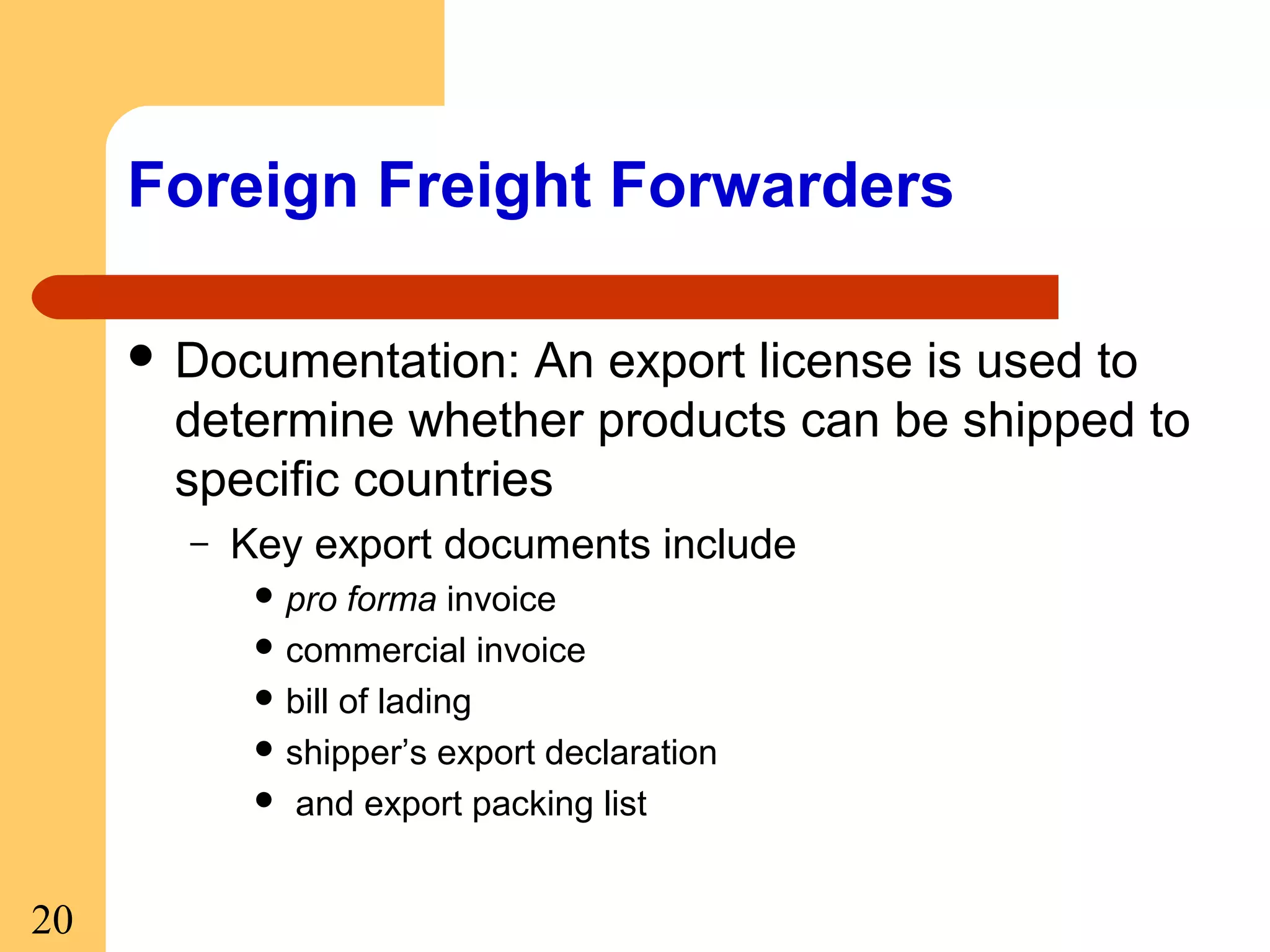 Foreign Freight Forwarders
 Documentation:

An export license is used to
determine whether products can be shipped to
specific countries
–

Key export documents include
 pro

forma invoice
 commercial invoice
 bill of lading
 shipper’s export declaration
 and export packing list

20

 