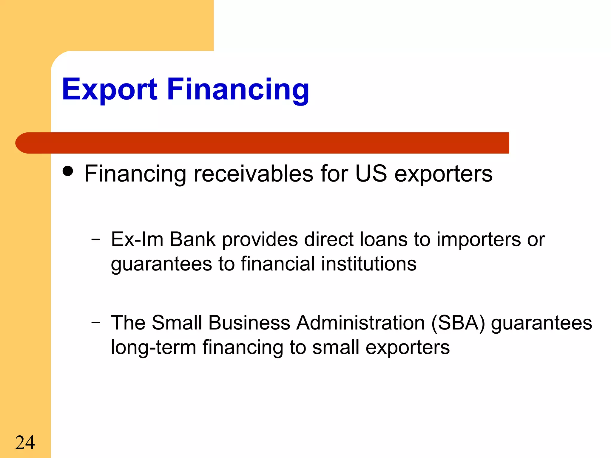 Export Financing
 Financing

receivables for US exporters

–

–

24

Ex-Im Bank provides direct loans to importers or
guarantees to financial institutions
The Small Business Administration (SBA) guarantees
long-term financing to small exporters

 