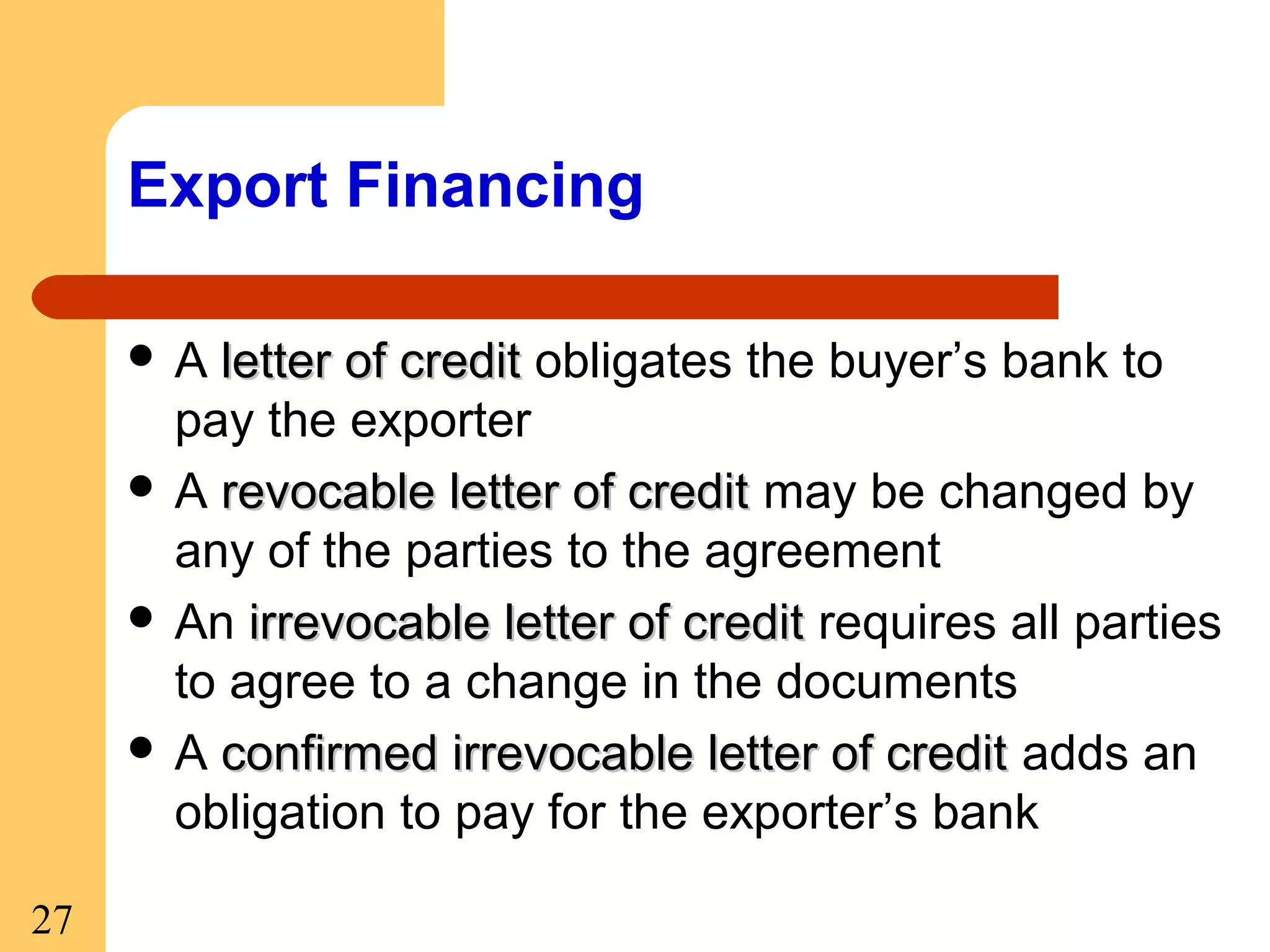 Export Financing
A

letter of credit obligates the buyer’s bank to
pay the exporter
 A revocable letter of credit may be changed by
any of the parties to the agreement
 An irrevocable letter of credit requires all parties
to agree to a change in the documents
 A confirmed irrevocable letter of credit adds an
obligation to pay for the exporter’s bank
27

 