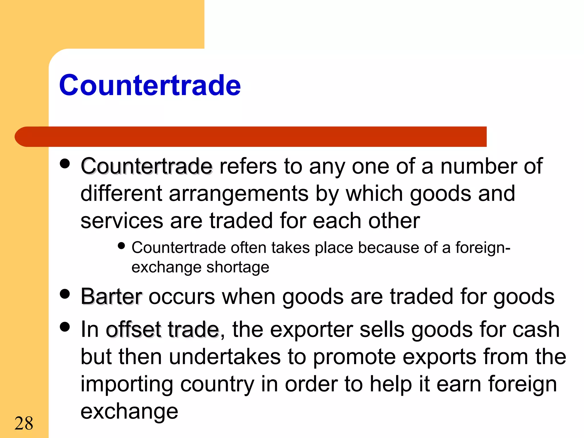 Countertrade
 Countertrade

refers to any one of a number of
different arrangements by which goods and
services are traded for each other
 Countertrade

often takes place because of a foreignexchange shortage

 Barter

28

occurs when goods are traded for goods
 In offset trade, the exporter sells goods for cash
trade
but then undertakes to promote exports from the
importing country in order to help it earn foreign
exchange

 