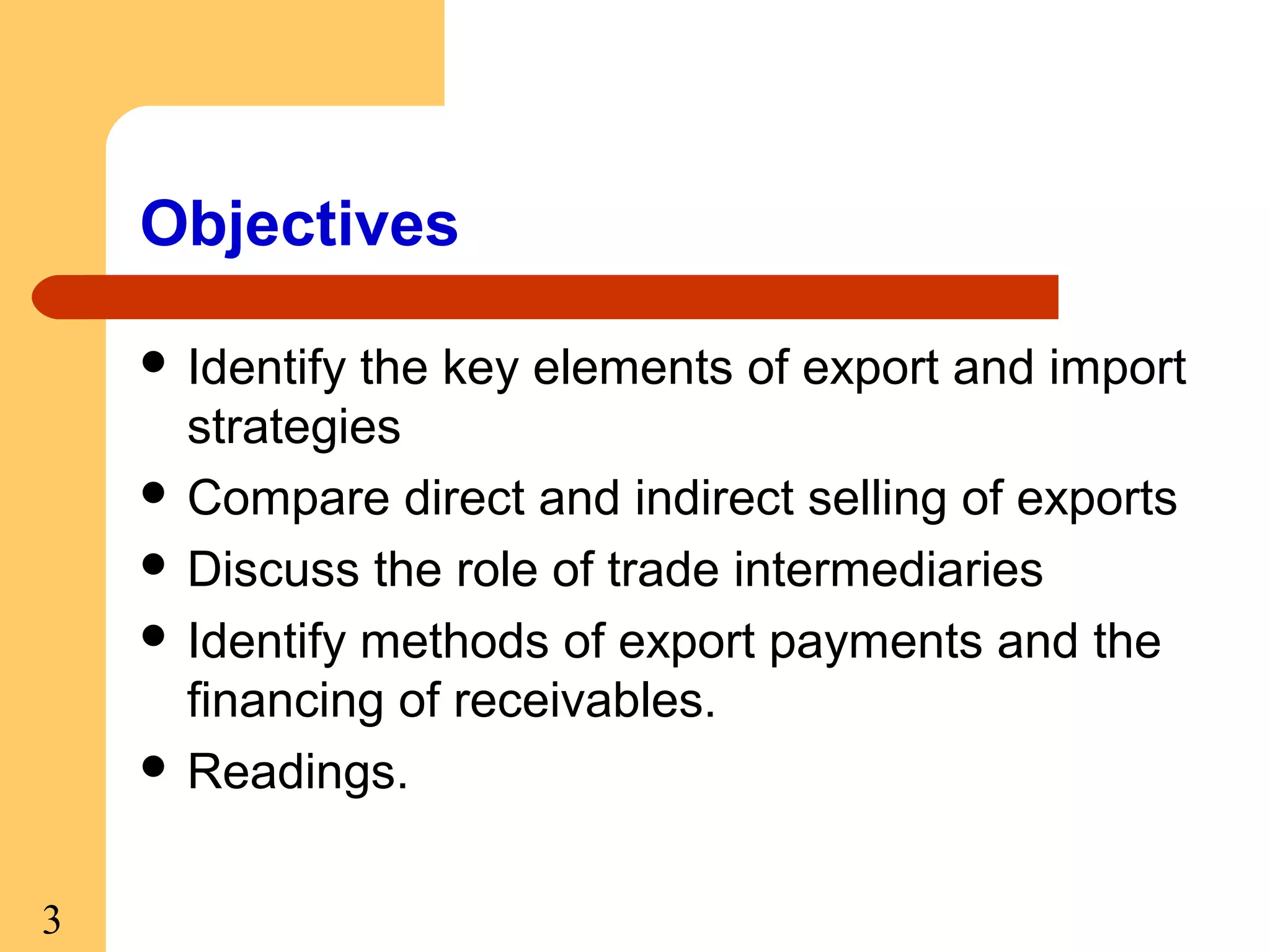 Objectives
 Identify

the key elements of export and import
strategies
 Compare direct and indirect selling of exports
 Discuss the role of trade intermediaries
 Identify methods of export payments and the
financing of receivables.
 Readings.
3

 
