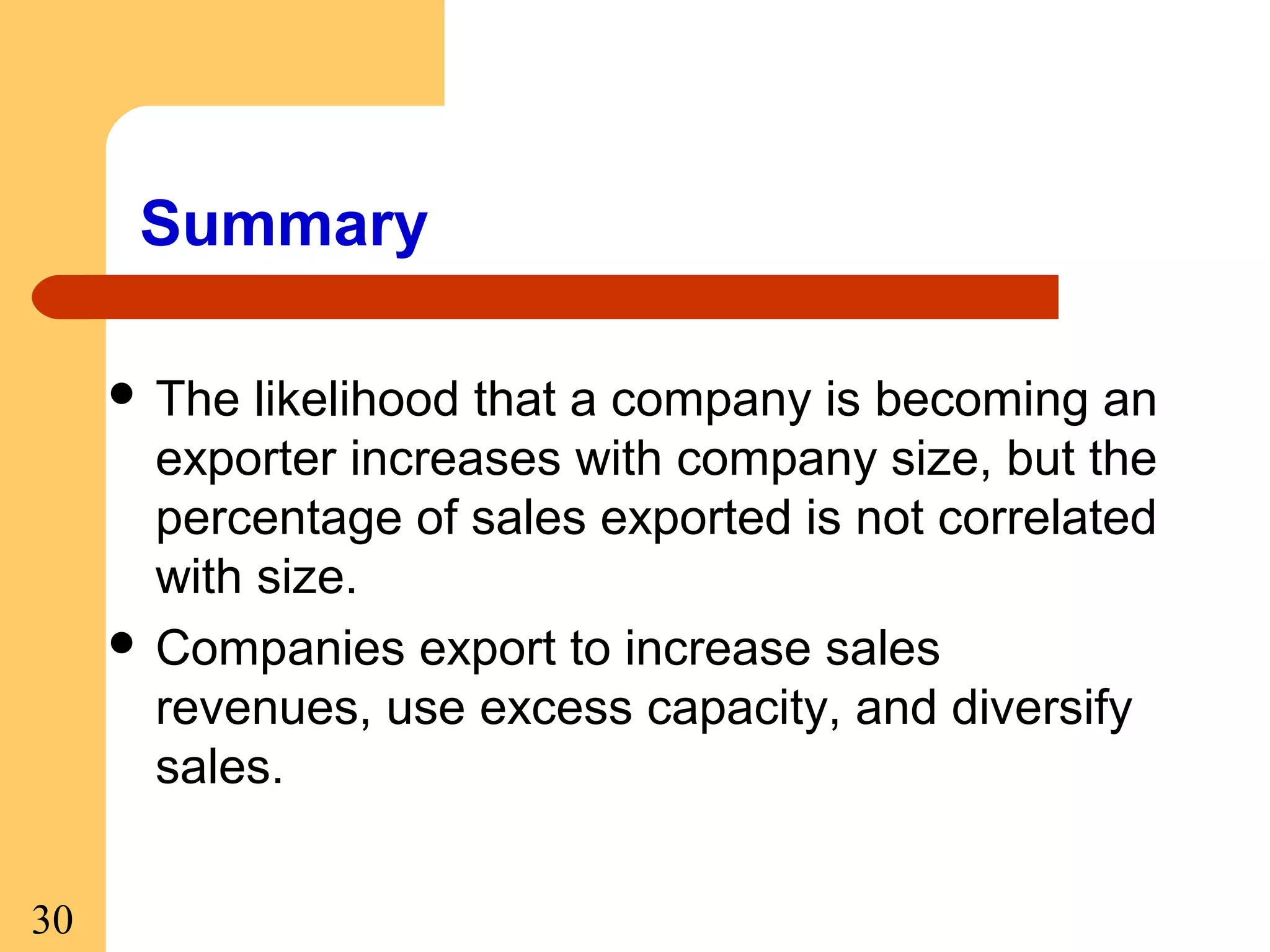 Summary
 The

likelihood that a company is becoming an
exporter increases with company size, but the
percentage of sales exported is not correlated
with size.
 Companies export to increase sales
revenues, use excess capacity, and diversify
sales.
30

 