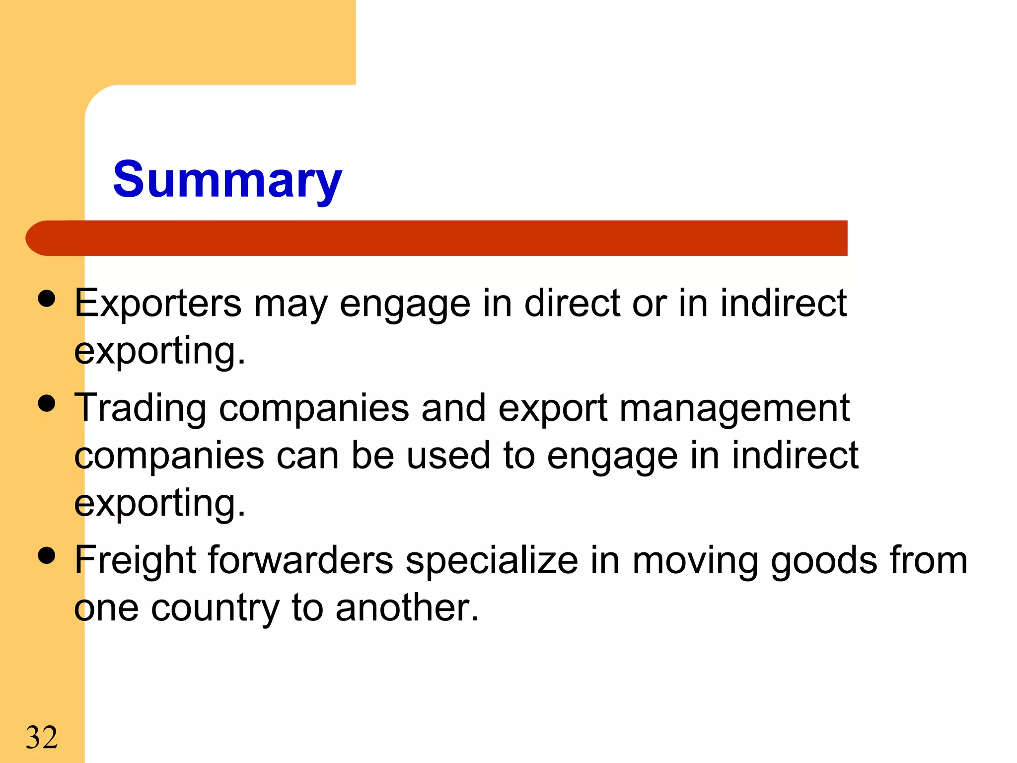 Summary
 Exporters

may engage in direct or in indirect

exporting.
 Trading companies and export management
companies can be used to engage in indirect
exporting.
 Freight forwarders specialize in moving goods from
one country to another.
32

 