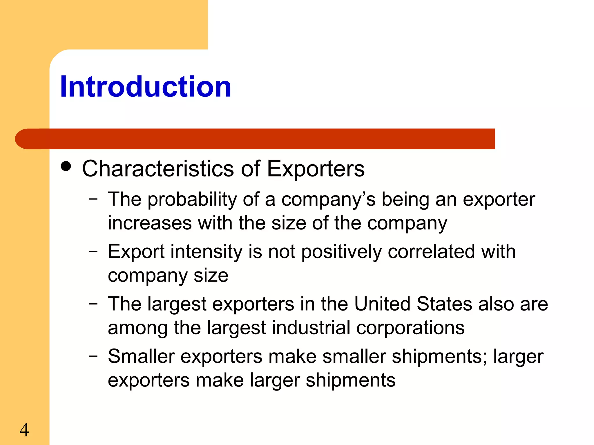 Introduction
 Characteristics
–
–
–
–

4

of Exporters

The probability of a company’s being an exporter
increases with the size of the company
Export intensity is not positively correlated with
company size
The largest exporters in the United States also are
among the largest industrial corporations
Smaller exporters make smaller shipments; larger
exporters make larger shipments

 