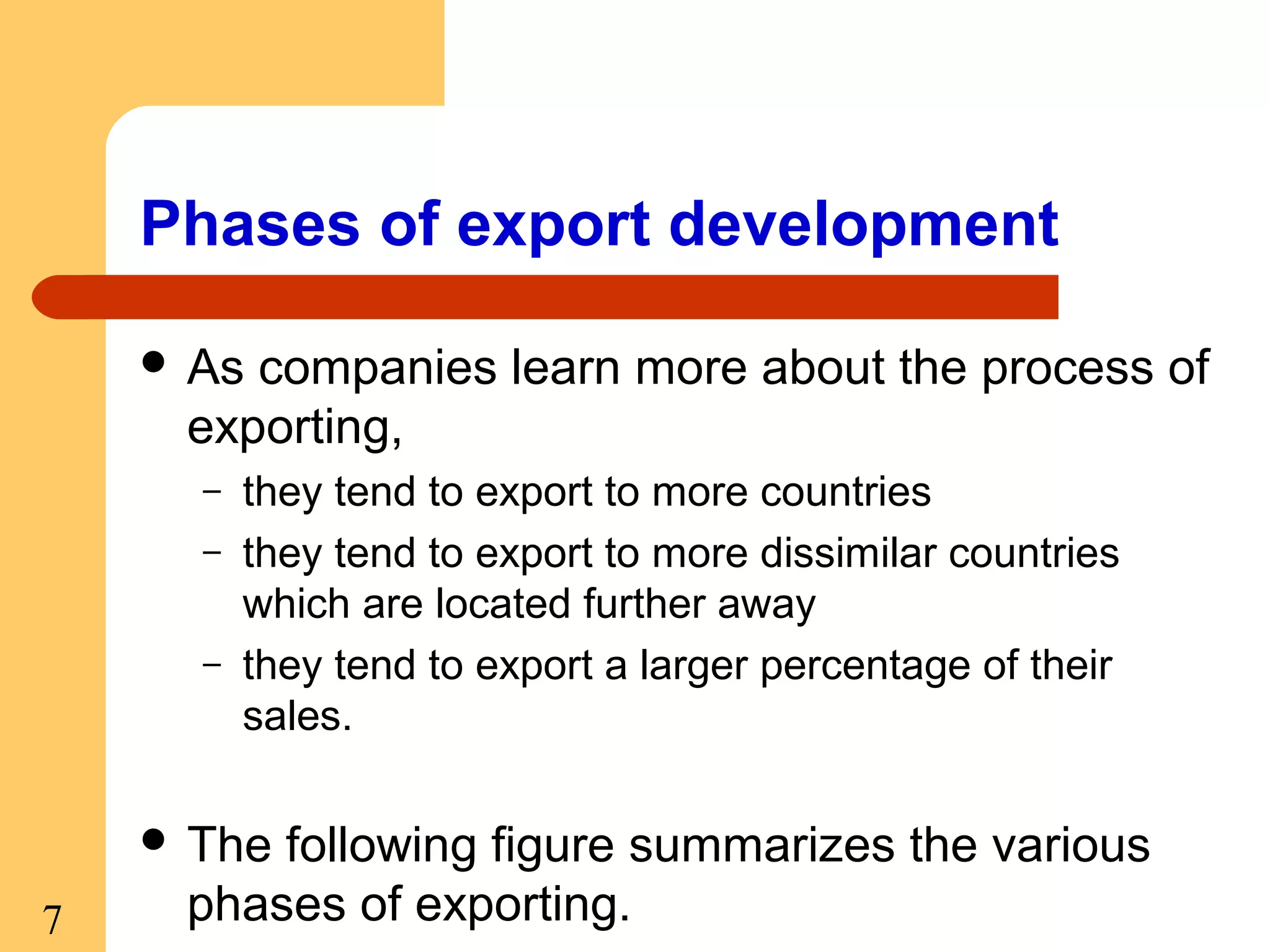 Phases of export development
 As

companies learn more about the process of
exporting,
–
–
–

they tend to export to more countries
they tend to export to more dissimilar countries
which are located further away
they tend to export a larger percentage of their
sales.

 The

7

following figure summarizes the various
phases of exporting.

 