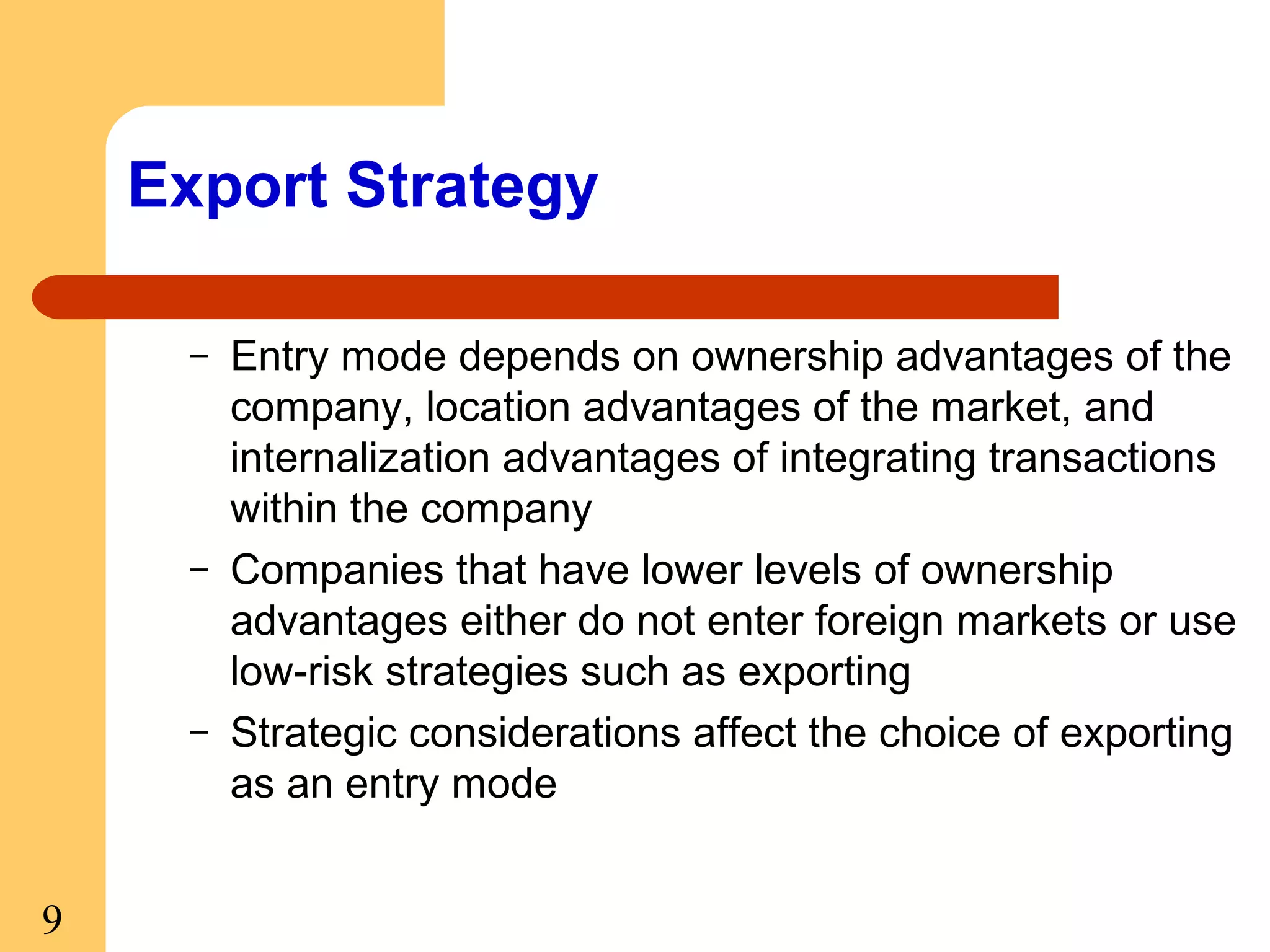Export Strategy
–

–

–

9

Entry mode depends on ownership advantages of the
company, location advantages of the market, and
internalization advantages of integrating transactions
within the company
Companies that have lower levels of ownership
advantages either do not enter foreign markets or use
low-risk strategies such as exporting
Strategic considerations affect the choice of exporting
as an entry mode

 