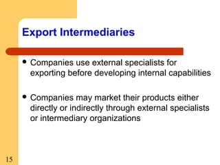 Export Intermediaries
 Companies

use external specialists for
exporting before developing internal capabilities

 Companies

may market their products either
directly or indirectly through external specialists
or intermediary organizations

15

 