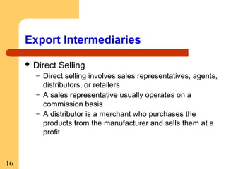 Export Intermediaries
 Direct
–
–
–

16

Selling

Direct selling involves sales representatives, agents,
distributors, or retailers
A sales representative usually operates on a
commission basis
A distributor is a merchant who purchases the
products from the manufacturer and sells them at a
profit

 