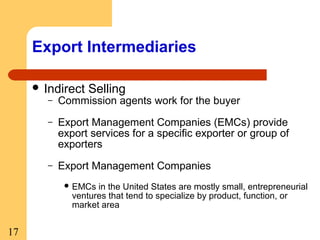 Export Intermediaries
 Indirect

Selling

–

Commission agents work for the buyer

–

Export Management Companies (EMCs) provide
export services for a specific exporter or group of
exporters

–

Export Management Companies
 EMCs

in the United States are mostly small, entrepreneurial
ventures that tend to specialize by product, function, or
market area

17

 