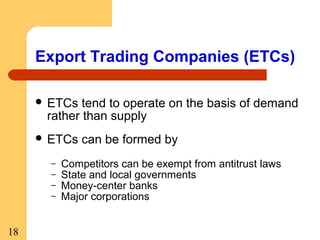 Export Trading Companies (ETCs)
 ETCs

tend to operate on the basis of demand
rather than supply

 ETCs
–
–
–
–

18

can be formed by

Competitors can be exempt from antitrust laws
State and local governments
Money-center banks
Major corporations

 