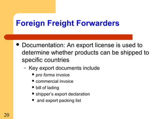 Foreign Freight Forwarders
 Documentation:

An export license is used to
determine whether products can be shipped to
specific countries
–

Key export documents include
 pro

forma invoice
 commercial invoice
 bill of lading
 shipper’s export declaration
 and export packing list

20

 