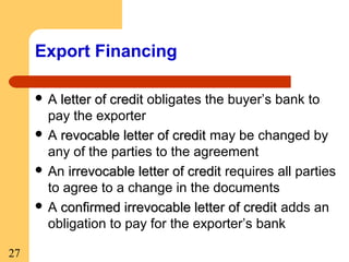 Export Financing
A

letter of credit obligates the buyer’s bank to
pay the exporter
 A revocable letter of credit may be changed by
any of the parties to the agreement
 An irrevocable letter of credit requires all parties
to agree to a change in the documents
 A confirmed irrevocable letter of credit adds an
obligation to pay for the exporter’s bank
27

 