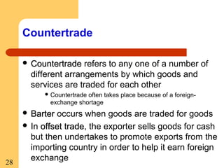 Countertrade
 Countertrade

refers to any one of a number of
different arrangements by which goods and
services are traded for each other
 Countertrade

often takes place because of a foreignexchange shortage

 Barter

28

occurs when goods are traded for goods
 In offset trade, the exporter sells goods for cash
trade
but then undertakes to promote exports from the
importing country in order to help it earn foreign
exchange

 