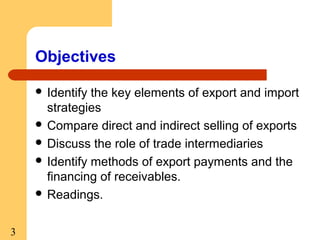 Objectives
 Identify

the key elements of export and import
strategies
 Compare direct and indirect selling of exports
 Discuss the role of trade intermediaries
 Identify methods of export payments and the
financing of receivables.
 Readings.
3

 