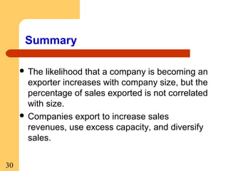 Summary
 The

likelihood that a company is becoming an
exporter increases with company size, but the
percentage of sales exported is not correlated
with size.
 Companies export to increase sales
revenues, use excess capacity, and diversify
sales.
30

 