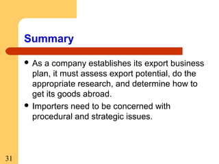 Summary
 As

a company establishes its export business
plan, it must assess export potential, do the
appropriate research, and determine how to
get its goods abroad.
 Importers need to be concerned with
procedural and strategic issues.

31

 