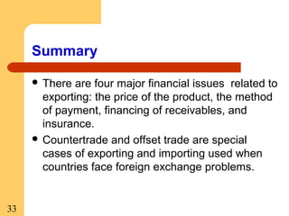 Summary
 There

are four major financial issues related to
exporting: the price of the product, the method
of payment, financing of receivables, and
insurance.
 Countertrade and offset trade are special
cases of exporting and importing used when
countries face foreign exchange problems.

33

 
