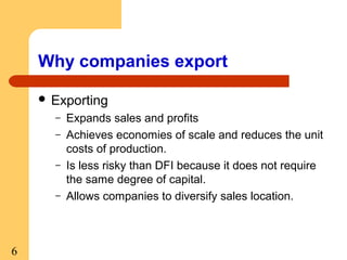 Why companies export
 Exporting
–
–
–
–

6

Expands sales and profits
Achieves economies of scale and reduces the unit
costs of production.
Is less risky than DFI because it does not require
the same degree of capital.
Allows companies to diversify sales location.

 