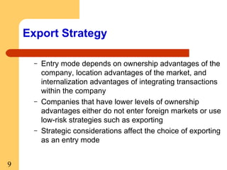 Export Strategy
–

–

–

9

Entry mode depends on ownership advantages of the
company, location advantages of the market, and
internalization advantages of integrating transactions
within the company
Companies that have lower levels of ownership
advantages either do not enter foreign markets or use
low-risk strategies such as exporting
Strategic considerations affect the choice of exporting
as an entry mode

 