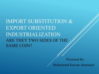 IMPORT SUBSTITUTION &
EXPORT ORIENTED
INDUSTRIALIZATION
ARE THEY TWO SIDES OF THE
SAME COIN?
Presented By:
Mohammad Kawsar Ahammed
 